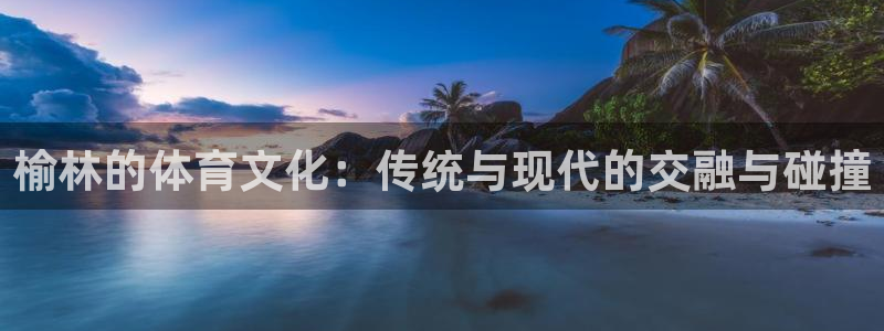 熊猫体育官网：榆林的体育文化：传统与现代的交融与碰撞